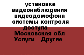 установка видеонаблюдения ,видеодомофона, системы контроля доступа... - Московская обл. Услуги » Другие   